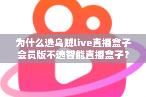 为什么选乌贼live直播盒子会员版不选智能直播盒子？深度对比解析与选购全指南