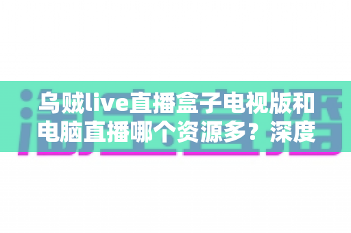 乌贼live直播盒子电视版和电脑直播哪个资源多?深度对比与实用选择指南 乌贼live直播盒子电视版和电脑直播哪个资源多?深度对比与实用选择指南