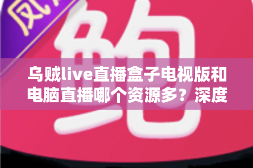乌贼live直播盒子电视版和电脑直播哪个资源多?深度对比与实用选择指南 乌贼live直播盒子电视版和电脑直播哪个资源多?深度对比与实用选择指南