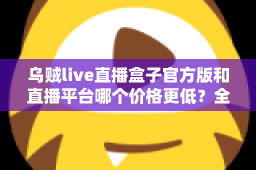 乌贼live直播盒子官方版和直播平台哪个价格更低?全网费用对比与省钱选购指南 乌贼live直播盒子官方版和直播平台哪个价格更低?全网费用对比与省钱选购指南