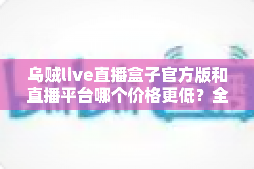 乌贼live直播盒子官方版和直播平台哪个价格更低？全网费用对比与省钱选购指南