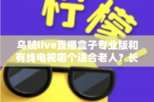 乌贼live直播盒子专业版和有线电视哪个适合老人？长辈家庭观影方案全面对比与选购指南