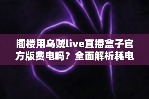 阁楼用乌贼live直播盒子官方版费电吗?全面解析耗电量、省电技巧与使用指南 阁楼用乌贼live直播盒子官方版费电吗?全面解析耗电量、省电技巧与使用指南