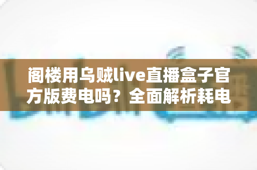 阁楼用乌贼live直播盒子官方版费电吗？全面解析耗电量、省电技巧与使用指南
