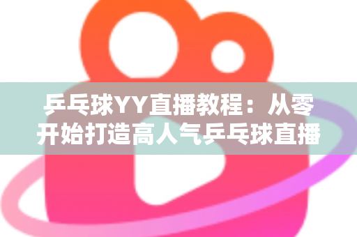 乒乓球YY直播教程:从零开始打造高人气乒乓球直播间的完整指南 乒乓球YY直播教程:从零开始打造高人气乒乓球直播间的完整指南