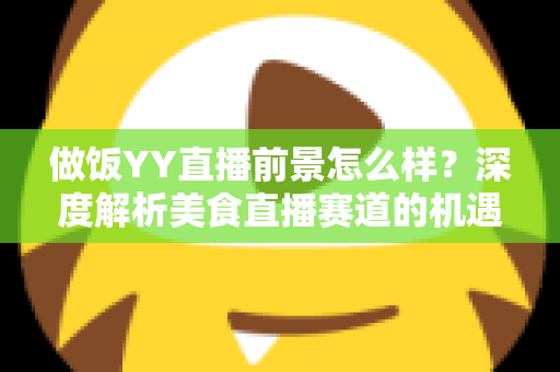 做饭YY直播前景怎么样？深度解析美食直播赛道的机遇、挑战与变现路径