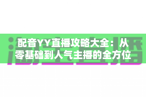 配音YY直播攻略大全:从零基础到人气主播的全方位实战指南 配音YY直播攻略大全:从零基础到人气主播的全方位实战指南