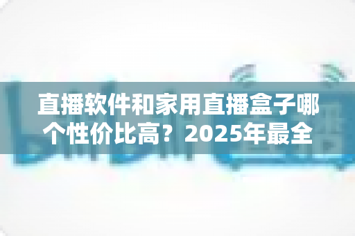直播软件和家用直播盒子哪个性价比高？2025年最全成本对比与选购避坑指南，帮你花对每一分钱