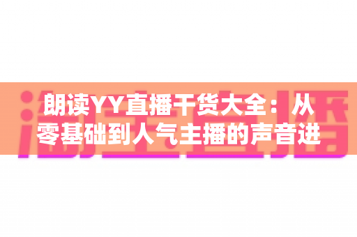 朗读YY直播干货大全：从零基础到人气主播的声音进阶实战指南