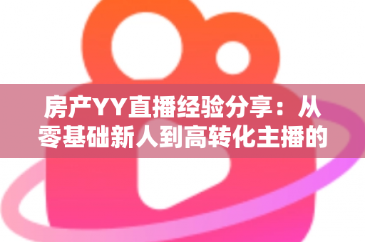房产YY直播经验分享:从零基础新人到高转化主播的实战运营全攻略 房产YY直播经验分享:从零基础新人到高转化主播的实战运营全攻略