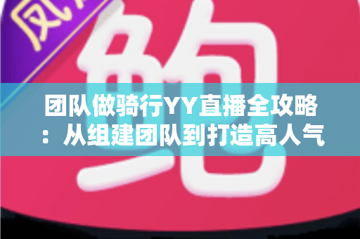 团队做骑行YY直播全攻略：从组建团队到打造高人气户外直播间的实战指南