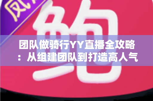 团队做骑行YY直播全攻略：从组建团队到打造高人气户外直播间的实战指南
