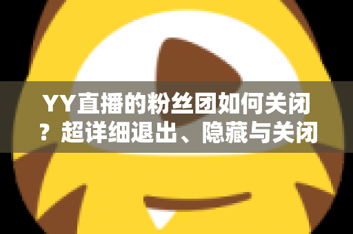YY直播的粉丝团如何关闭?超详细退出、隐藏与关闭操作全攻略,一步到位轻松搞定 YY直播的粉丝团如何关闭?超详细退出、隐藏与关闭操作全攻略,一步到位轻松搞定