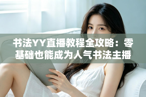 书法YY直播教程全攻略：零基础也能成为人气书法主播的实战宝典