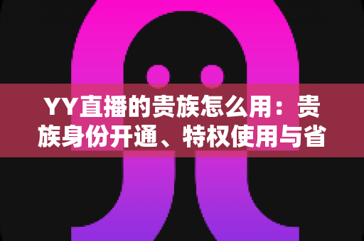 YY直播的贵族怎么用:贵族身份开通、特权使用与省钱实用指南全解析 YY直播的贵族怎么用:贵族身份开通、特权使用与省钱实用指南全解析