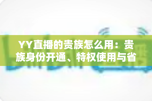 YY直播的贵族怎么用：贵族身份开通、特权使用与省钱实用指南全解析