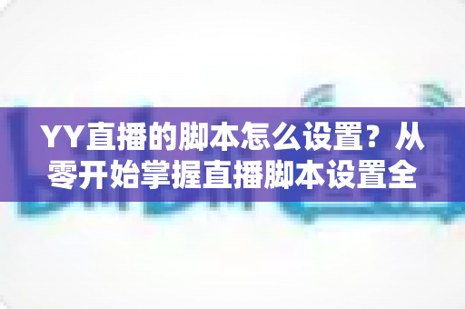 YY直播的脚本怎么设置？从零开始掌握直播脚本设置全流程与实战技巧