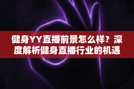 健身YY直播前景怎么样？深度解析健身直播行业的机遇、挑战与未来趋势