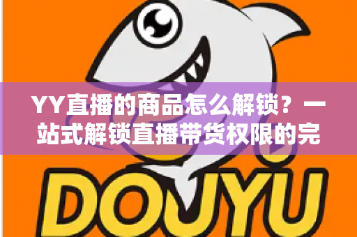 YY直播的商品怎么解锁?一站式解锁直播带货权限的完整操作指南 YY直播的商品怎么解锁?一站式解锁直播带货权限的完整操作指南
