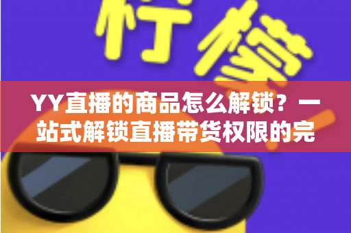 YY直播的商品怎么解锁？一站式解锁直播带货权限的完整操作指南