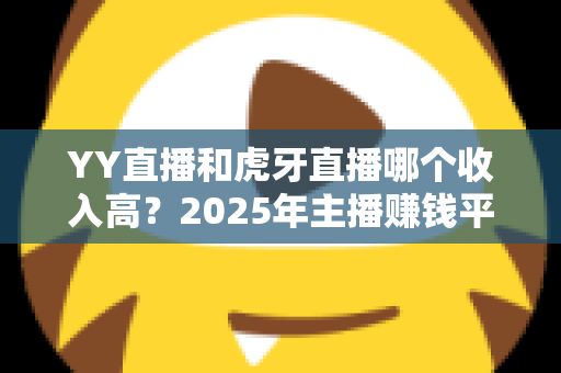 YY直播和虎牙直播哪个收入高？2025年主播赚钱平台全方位深度对比与增收实战指南