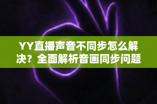 YY直播声音不同步怎么解决？全面解析音画同步问题的实用修复指南