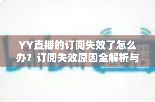 YY直播的订阅失效了怎么办？订阅失效原因全解析与快速恢复订阅的实用指南