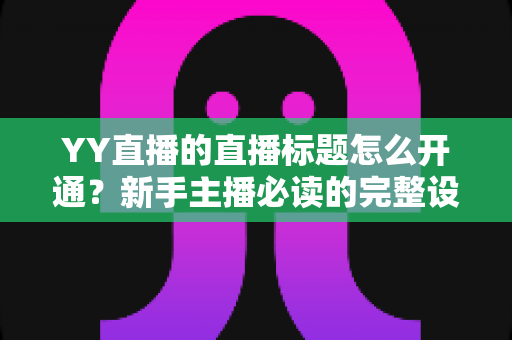 YY直播的直播标题怎么开通？新手主播必读的完整设置流程与高点击率标题优化指南