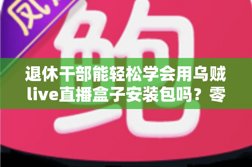 退休干部能轻松学会用乌贼live直播盒子安装包吗?零基础中老年用户直播上手全攻略 退休干部能轻松学会用乌贼live直播盒子安装包吗?零基础中老年用户直播上手全攻略