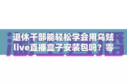 退休干部能轻松学会用乌贼live直播盒子安装包吗？零基础中老年用户直播上手全攻略