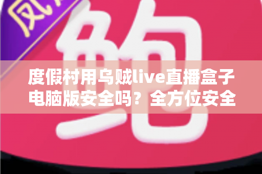 度假村用乌贼live直播盒子电脑版安全吗？全方位安全性评估与合规使用指南