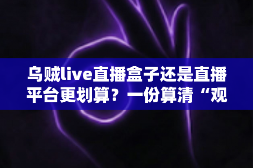 乌贼live直播盒子还是直播平台更划算？一份算清“观看账”的省钱决策指南