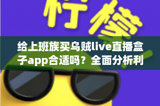 给上班族买乌贼live直播盒子app合适吗？全面分析利弊、风险与购买建议