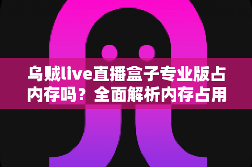 乌贼live直播盒子专业版占内存吗？全面解析内存占用情况与实用优化技巧