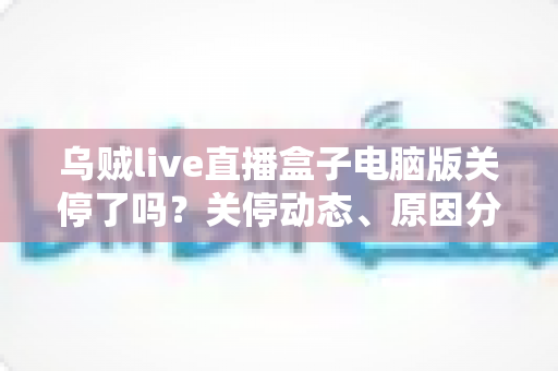 乌贼live直播盒子电脑版关停了吗？关停动态、原因分析与用户应对全攻略