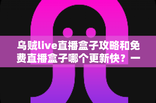 乌贼live直播盒子攻略和免费直播盒子哪个更新快?一站式解析与避坑指南 乌贼live直播盒子攻略和免费直播盒子哪个更新快?一站式解析与避坑指南