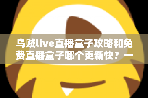 乌贼live直播盒子攻略和免费直播盒子哪个更新快？一站式解析与避坑指南