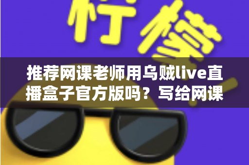 推荐网课老师用乌贼live直播盒子官方版吗？写给网课从业者的理性分析与实操选择指南