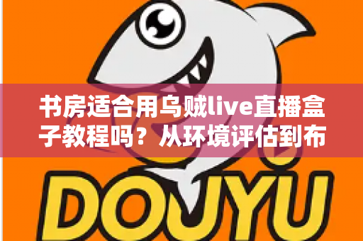 书房适合用乌贼live直播盒子教程吗?从环境评估到布置实操的全维度指南 书房适合用乌贼live直播盒子教程吗?从环境评估到布置实操的全维度指南