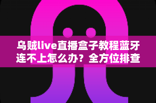 乌贼live直播盒子教程蓝牙连不上怎么办？全方位排查与解决指南