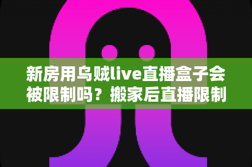 新房用乌贼live直播盒子会被限制吗?搬家后直播限制风险全面解析与实用应对指南 新房用乌贼live直播盒子会被限制吗?搬家后直播限制风险全面解析与实用应对指南
