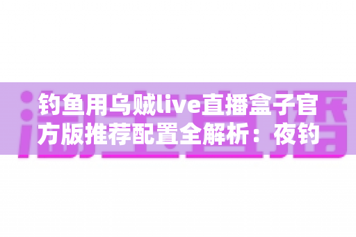 钓鱼用乌贼live直播盒子官方版推荐配置全解析：夜钓乌贼高清直播必备指南