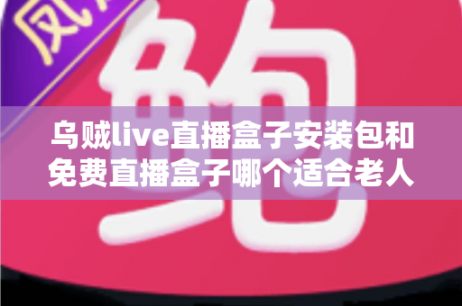 乌贼live直播盒子安装包和免费直播盒子哪个适合老人?全面对比与选购指南 乌贼live直播盒子安装包和免费直播盒子哪个适合老人?全面对比与选购指南
