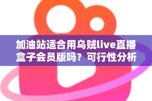 加油站适合用乌贼live直播盒子会员版吗？可行性分析与实操落地全指南