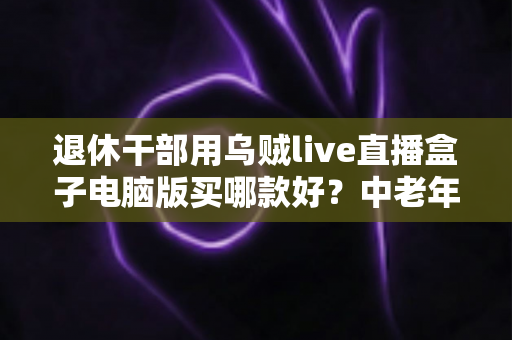 退休干部用乌贼live直播盒子电脑版买哪款好?中老年直播入门选购全攻略 退休干部用乌贼live直播盒子电脑版买哪款好?中老年直播入门选购全攻略