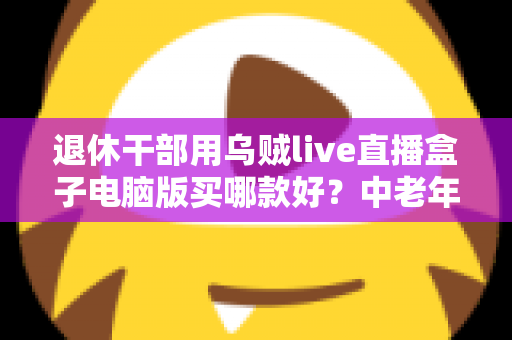 退休干部用乌贼live直播盒子电脑版买哪款好?中老年直播入门选购全攻略 退休干部用乌贼live直播盒子电脑版买哪款好?中老年直播入门选购全攻略