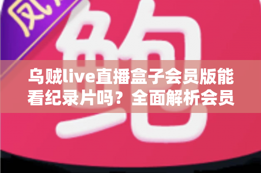 乌贼live直播盒子会员版能看纪录片吗?全面解析会员权益、纪录片资源与观看指南 乌贼live直播盒子会员版能看纪录片吗?全面解析会员权益、纪录片资源与观看指南
