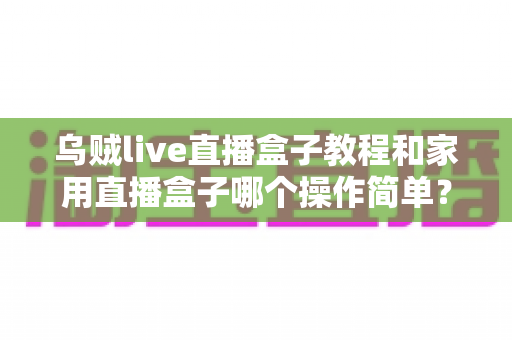 乌贼live直播盒子教程和家用直播盒子哪个操作简单？新手友好度全面对比与选购指南