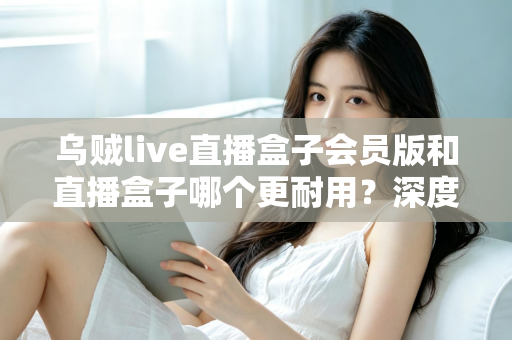 乌贼live直播盒子会员版和直播盒子哪个更耐用？深度对比解析与实用选购指南