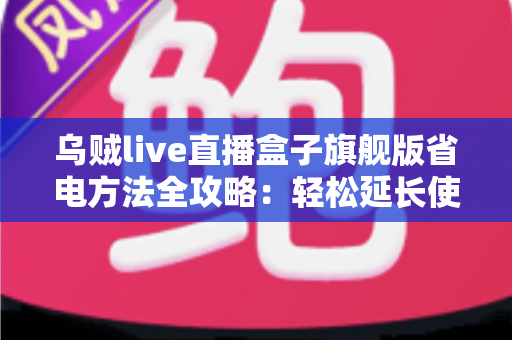 乌贼live直播盒子旗舰版省电方法全攻略:轻松延长使用时长,告别电量焦虑 乌贼live直播盒子旗舰版省电方法全攻略:轻松延长使用时长,告别电量焦虑